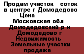Продам участок 6 соток в центре г.Домодедово › Цена ­ 4 600 000 - Московская обл., Домодедовский р-н, Домодедово г. Недвижимость » Земельные участки продажа   